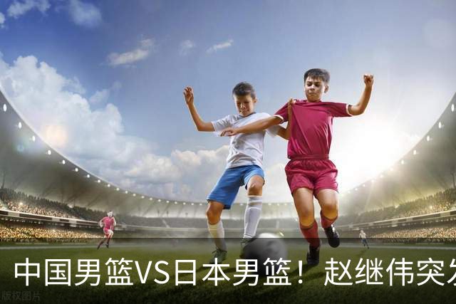 中国男篮VS日本男篮！赵继伟突发伤病，河村勇辉缺席，CCTV5+直播