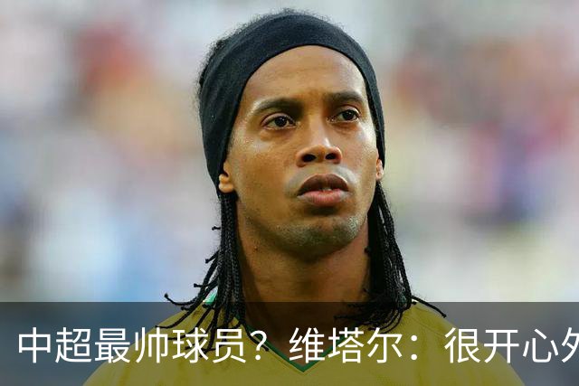 中超最帅球员？维塔尔：很开心外形获认可，相信妻子也这么觉得