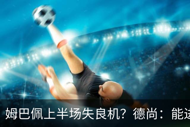 姆巴佩上半场失良机？德尚：能进2球已经非常好，他从不自我怀疑